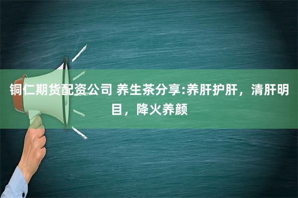 铜仁期货配资公司 养生茶分享:养肝护肝，清肝明目，降火养颜