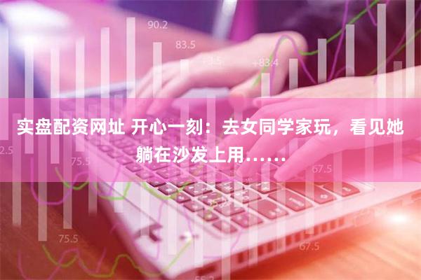 实盘配资网址 开心一刻：去女同学家玩，看见她躺在沙发上用……