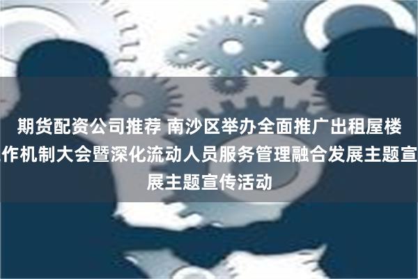 期货配资公司推荐 南沙区举办全面推广出租屋楼栋长工作机制大会暨深化流动人员服务管理融合发展主题宣传活动