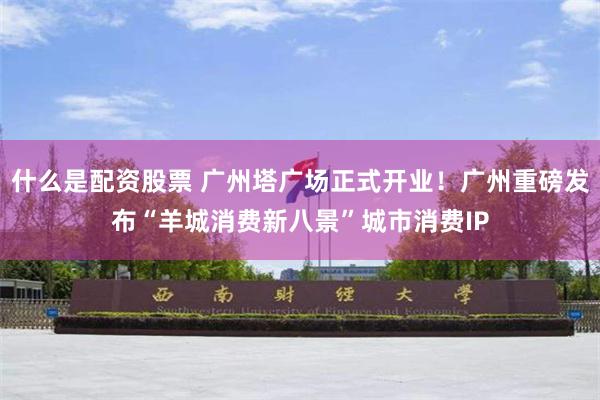 什么是配资股票 广州塔广场正式开业！广州重磅发布“羊城消费新八景”城市消费IP