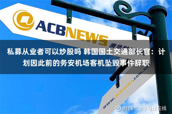 私募从业者可以炒股吗 韩国国土交通部长官：计划因此前的务安机场客机坠毁事件辞职