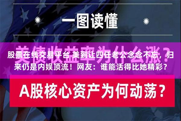 股票在线交易平台 美到让四任老公念念不忘，归来仍是内娱顶流！网友：谁能活得比她精彩？