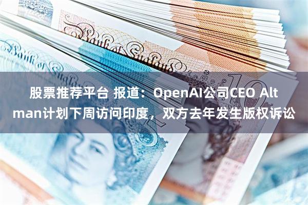 股票推荐平台 报道：OpenAI公司CEO Altman计划下周访问印度，双方去年发生版权诉讼